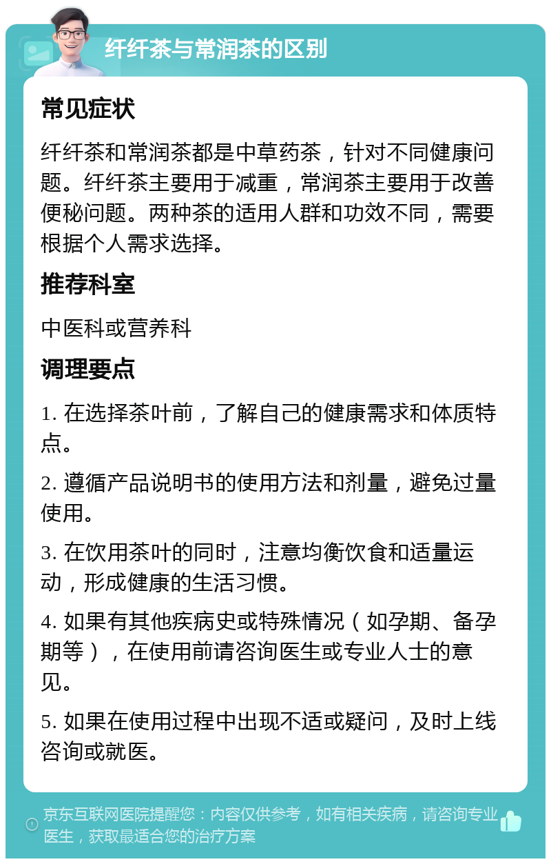 纤纤茶与常润茶的区别 常见症状 纤纤茶和常润茶都是中草药茶，针对不同健康问题。纤纤茶主要用于减重，常润茶主要用于改善便秘问题。两种茶的适用人群和功效不同，需要根据个人需求选择。 推荐科室 中医科或营养科 调理要点 1. 在选择茶叶前，了解自己的健康需求和体质特点。 2. 遵循产品说明书的使用方法和剂量，避免过量使用。 3. 在饮用茶叶的同时，注意均衡饮食和适量运动，形成健康的生活习惯。 4. 如果有其他疾病史或特殊情况（如孕期、备孕期等），在使用前请咨询医生或专业人士的意见。 5. 如果在使用过程中出现不适或疑问，及时上线咨询或就医。