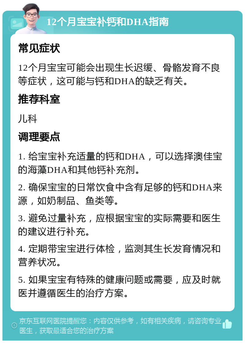 12个月宝宝补钙和DHA指南 常见症状 12个月宝宝可能会出现生长迟缓、骨骼发育不良等症状，这可能与钙和DHA的缺乏有关。 推荐科室 儿科 调理要点 1. 给宝宝补充适量的钙和DHA，可以选择澳佳宝的海藻DHA和其他钙补充剂。 2. 确保宝宝的日常饮食中含有足够的钙和DHA来源，如奶制品、鱼类等。 3. 避免过量补充，应根据宝宝的实际需要和医生的建议进行补充。 4. 定期带宝宝进行体检，监测其生长发育情况和营养状况。 5. 如果宝宝有特殊的健康问题或需要，应及时就医并遵循医生的治疗方案。