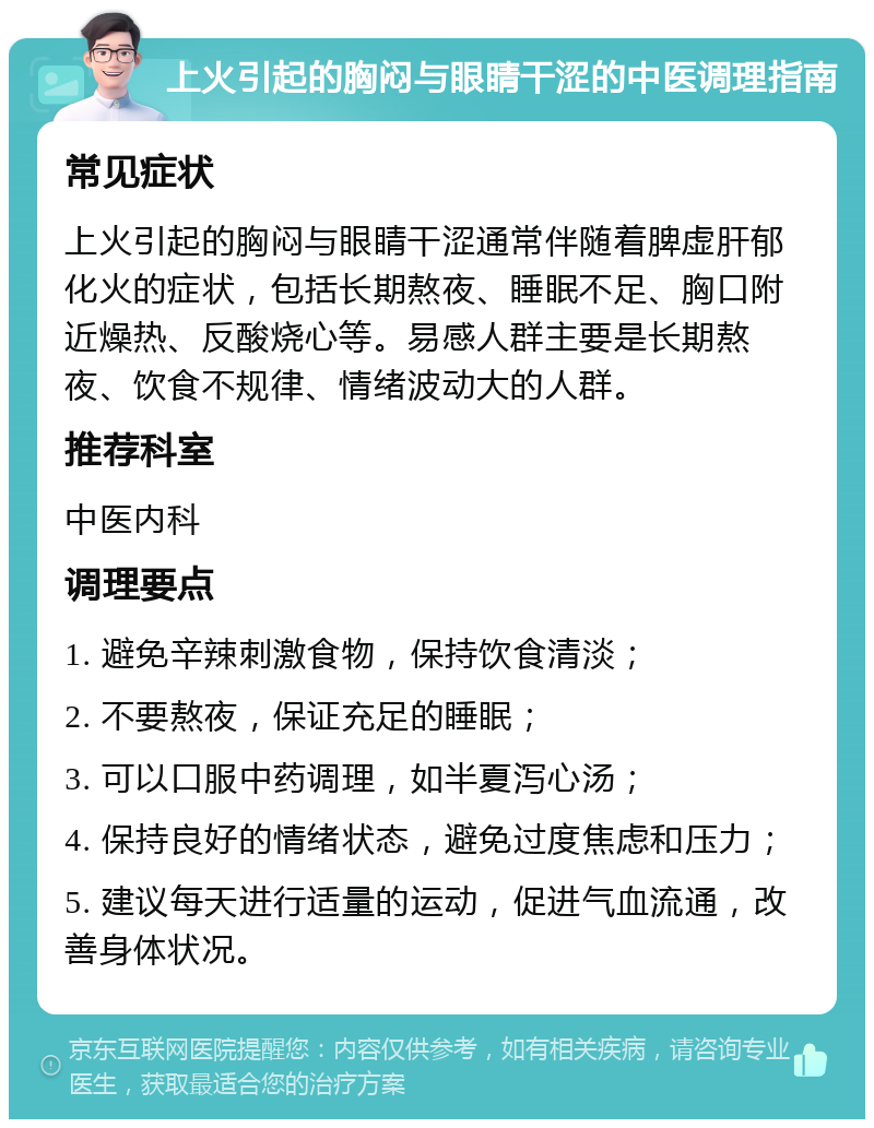 上火引起的胸闷与眼睛干涩的中医调理指南 常见症状 上火引起的胸闷与眼睛干涩通常伴随着脾虚肝郁化火的症状，包括长期熬夜、睡眠不足、胸口附近燥热、反酸烧心等。易感人群主要是长期熬夜、饮食不规律、情绪波动大的人群。 推荐科室 中医内科 调理要点 1. 避免辛辣刺激食物，保持饮食清淡； 2. 不要熬夜，保证充足的睡眠； 3. 可以口服中药调理，如半夏泻心汤； 4. 保持良好的情绪状态，避免过度焦虑和压力； 5. 建议每天进行适量的运动，促进气血流通，改善身体状况。