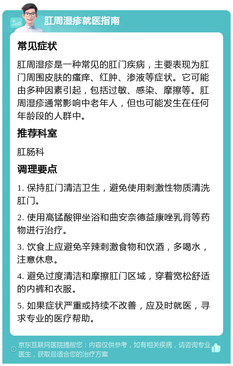 肛周湿疹就医指南 常见症状 肛周湿疹是一种常见的肛门疾病，主要表现为肛门周围皮肤的瘙痒、红肿、渗液等症状。它可能由多种因素引起，包括过敏、感染、摩擦等。肛周湿疹通常影响中老年人，但也可能发生在任何年龄段的人群中。 推荐科室 肛肠科 调理要点 1. 保持肛门清洁卫生，避免使用刺激性物质清洗肛门。 2. 使用高锰酸钾坐浴和曲安奈德益康唑乳膏等药物进行治疗。 3. 饮食上应避免辛辣刺激食物和饮酒，多喝水，注意休息。 4. 避免过度清洁和摩擦肛门区域，穿着宽松舒适的内裤和衣服。 5. 如果症状严重或持续不改善，应及时就医，寻求专业的医疗帮助。