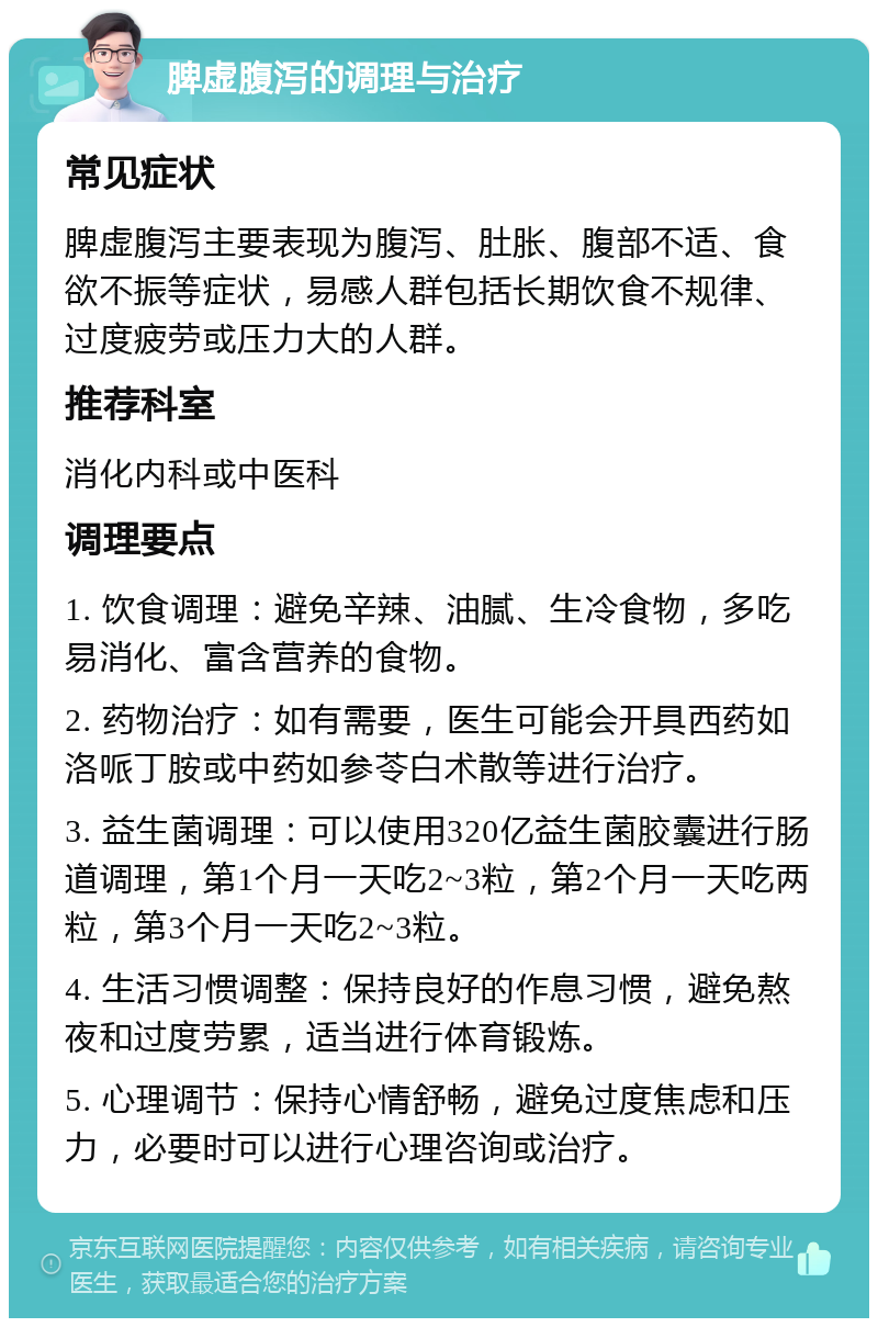 脾虚腹泻的调理与治疗 常见症状 脾虚腹泻主要表现为腹泻、肚胀、腹部不适、食欲不振等症状，易感人群包括长期饮食不规律、过度疲劳或压力大的人群。 推荐科室 消化内科或中医科 调理要点 1. 饮食调理：避免辛辣、油腻、生冷食物，多吃易消化、富含营养的食物。 2. 药物治疗：如有需要，医生可能会开具西药如洛哌丁胺或中药如参苓白术散等进行治疗。 3. 益生菌调理：可以使用320亿益生菌胶囊进行肠道调理，第1个月一天吃2~3粒，第2个月一天吃两粒，第3个月一天吃2~3粒。 4. 生活习惯调整：保持良好的作息习惯，避免熬夜和过度劳累，适当进行体育锻炼。 5. 心理调节：保持心情舒畅，避免过度焦虑和压力，必要时可以进行心理咨询或治疗。