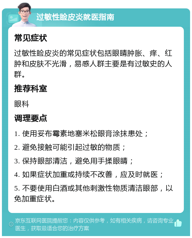 过敏性睑皮炎就医指南 常见症状 过敏性睑皮炎的常见症状包括眼睛肿胀、痒、红肿和皮肤不光滑，易感人群主要是有过敏史的人群。 推荐科室 眼科 调理要点 1. 使用妥布霉素地塞米松眼膏涂抹患处； 2. 避免接触可能引起过敏的物质； 3. 保持眼部清洁，避免用手揉眼睛； 4. 如果症状加重或持续不改善，应及时就医； 5. 不要使用白酒或其他刺激性物质清洁眼部，以免加重症状。