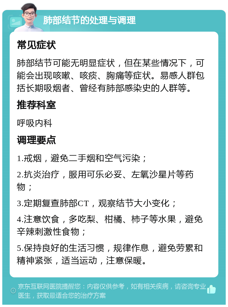 肺部结节的处理与调理 常见症状 肺部结节可能无明显症状，但在某些情况下，可能会出现咳嗽、咳痰、胸痛等症状。易感人群包括长期吸烟者、曾经有肺部感染史的人群等。 推荐科室 呼吸内科 调理要点 1.戒烟，避免二手烟和空气污染； 2.抗炎治疗，服用可乐必妥、左氧沙星片等药物； 3.定期复查肺部CT，观察结节大小变化； 4.注意饮食，多吃梨、柑橘、柿子等水果，避免辛辣刺激性食物； 5.保持良好的生活习惯，规律作息，避免劳累和精神紧张，适当运动，注意保暖。