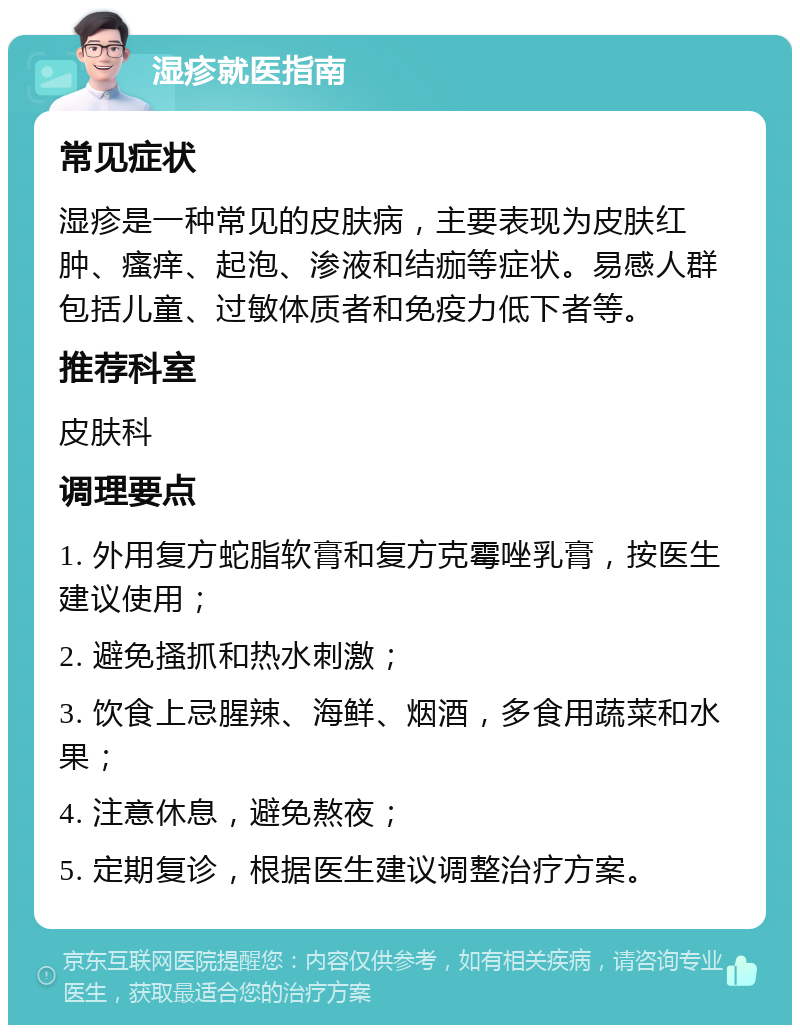 湿疹就医指南 常见症状 湿疹是一种常见的皮肤病，主要表现为皮肤红肿、瘙痒、起泡、渗液和结痂等症状。易感人群包括儿童、过敏体质者和免疫力低下者等。 推荐科室 皮肤科 调理要点 1. 外用复方蛇脂软膏和复方克霉唑乳膏，按医生建议使用； 2. 避免搔抓和热水刺激； 3. 饮食上忌腥辣、海鲜、烟酒，多食用蔬菜和水果； 4. 注意休息，避免熬夜； 5. 定期复诊，根据医生建议调整治疗方案。