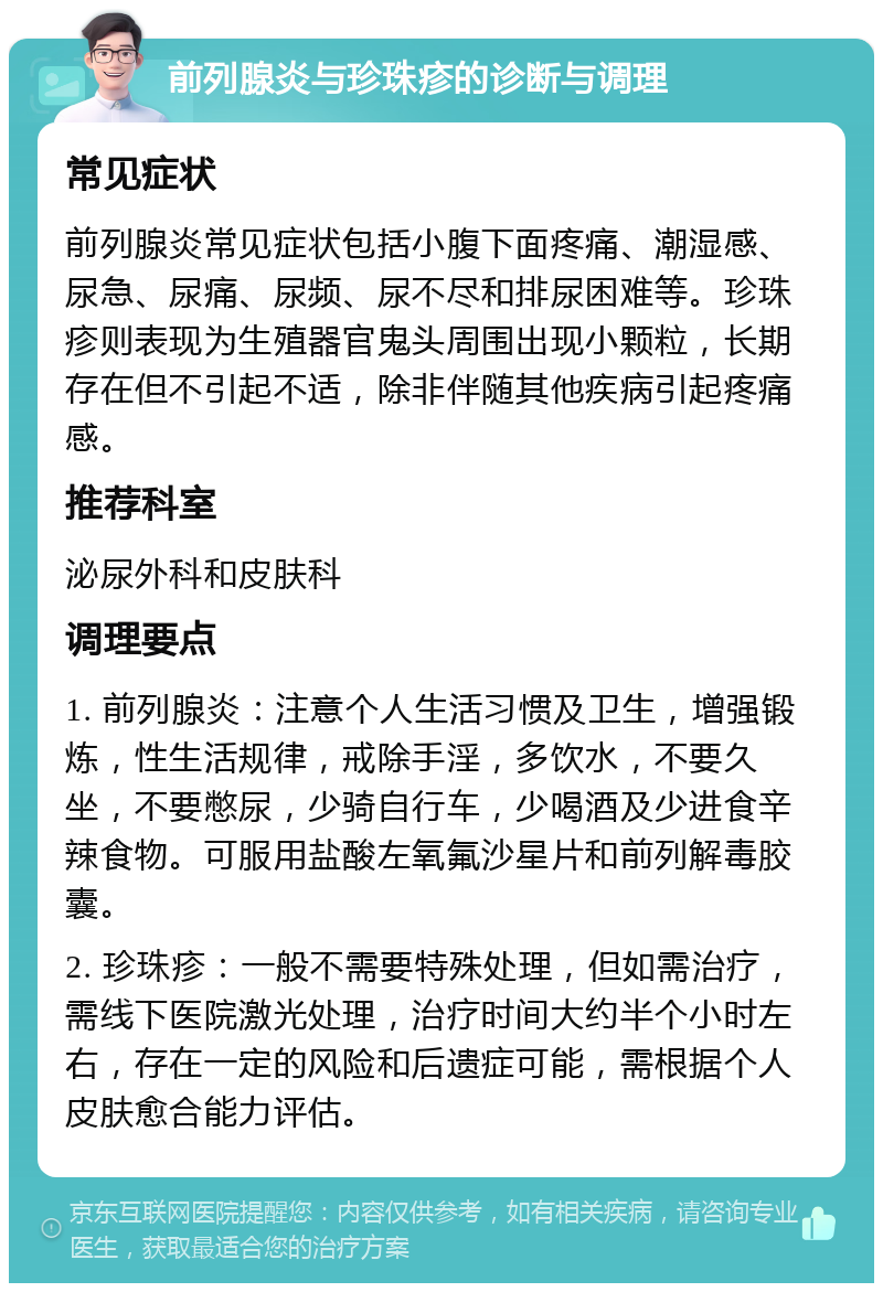 前列腺炎与珍珠疹的诊断与调理 常见症状 前列腺炎常见症状包括小腹下面疼痛、潮湿感、尿急、尿痛、尿频、尿不尽和排尿困难等。珍珠疹则表现为生殖器官鬼头周围出现小颗粒，长期存在但不引起不适，除非伴随其他疾病引起疼痛感。 推荐科室 泌尿外科和皮肤科 调理要点 1. 前列腺炎：注意个人生活习惯及卫生，增强锻炼，性生活规律，戒除手淫，多饮水，不要久坐，不要憋尿，少骑自行车，少喝酒及少进食辛辣食物。可服用盐酸左氧氟沙星片和前列解毒胶囊。 2. 珍珠疹：一般不需要特殊处理，但如需治疗，需线下医院激光处理，治疗时间大约半个小时左右，存在一定的风险和后遗症可能，需根据个人皮肤愈合能力评估。