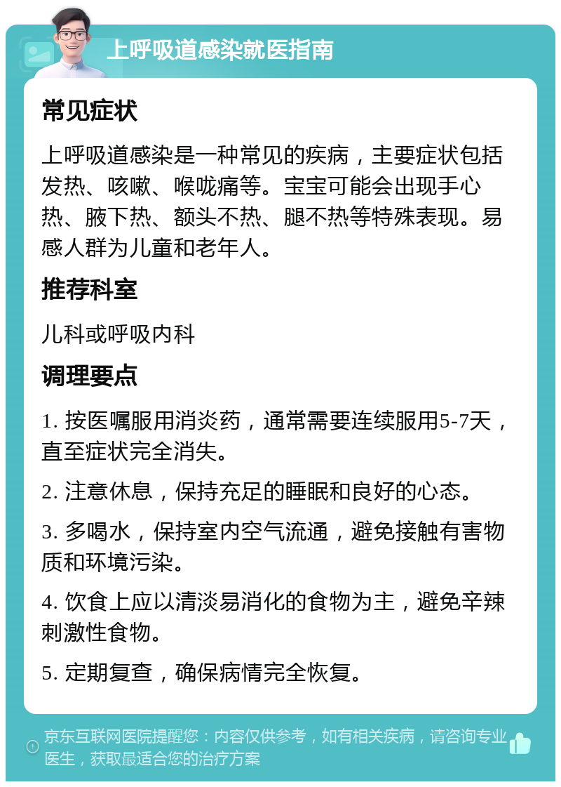 上呼吸道感染就医指南 常见症状 上呼吸道感染是一种常见的疾病，主要症状包括发热、咳嗽、喉咙痛等。宝宝可能会出现手心热、腋下热、额头不热、腿不热等特殊表现。易感人群为儿童和老年人。 推荐科室 儿科或呼吸内科 调理要点 1. 按医嘱服用消炎药，通常需要连续服用5-7天，直至症状完全消失。 2. 注意休息，保持充足的睡眠和良好的心态。 3. 多喝水，保持室内空气流通，避免接触有害物质和环境污染。 4. 饮食上应以清淡易消化的食物为主，避免辛辣刺激性食物。 5. 定期复查，确保病情完全恢复。