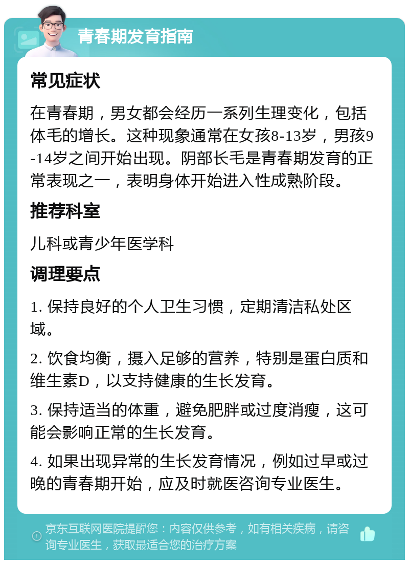 青春期发育指南 常见症状 在青春期，男女都会经历一系列生理变化，包括体毛的增长。这种现象通常在女孩8-13岁，男孩9-14岁之间开始出现。阴部长毛是青春期发育的正常表现之一，表明身体开始进入性成熟阶段。 推荐科室 儿科或青少年医学科 调理要点 1. 保持良好的个人卫生习惯，定期清洁私处区域。 2. 饮食均衡，摄入足够的营养，特别是蛋白质和维生素D，以支持健康的生长发育。 3. 保持适当的体重，避免肥胖或过度消瘦，这可能会影响正常的生长发育。 4. 如果出现异常的生长发育情况，例如过早或过晚的青春期开始，应及时就医咨询专业医生。