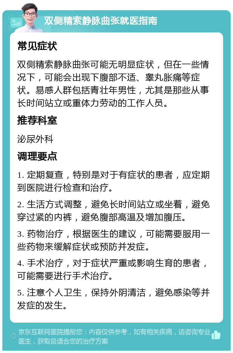 双侧精索静脉曲张就医指南 常见症状 双侧精索静脉曲张可能无明显症状，但在一些情况下，可能会出现下腹部不适、睾丸胀痛等症状。易感人群包括青壮年男性，尤其是那些从事长时间站立或重体力劳动的工作人员。 推荐科室 泌尿外科 调理要点 1. 定期复查，特别是对于有症状的患者，应定期到医院进行检查和治疗。 2. 生活方式调整，避免长时间站立或坐着，避免穿过紧的内裤，避免腹部高温及增加腹压。 3. 药物治疗，根据医生的建议，可能需要服用一些药物来缓解症状或预防并发症。 4. 手术治疗，对于症状严重或影响生育的患者，可能需要进行手术治疗。 5. 注意个人卫生，保持外阴清洁，避免感染等并发症的发生。