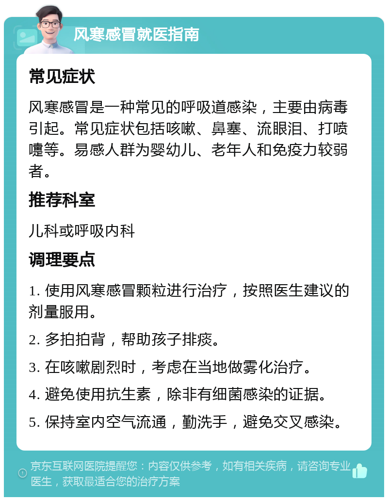 风寒感冒就医指南 常见症状 风寒感冒是一种常见的呼吸道感染，主要由病毒引起。常见症状包括咳嗽、鼻塞、流眼泪、打喷嚏等。易感人群为婴幼儿、老年人和免疫力较弱者。 推荐科室 儿科或呼吸内科 调理要点 1. 使用风寒感冒颗粒进行治疗，按照医生建议的剂量服用。 2. 多拍拍背，帮助孩子排痰。 3. 在咳嗽剧烈时，考虑在当地做雾化治疗。 4. 避免使用抗生素，除非有细菌感染的证据。 5. 保持室内空气流通，勤洗手，避免交叉感染。