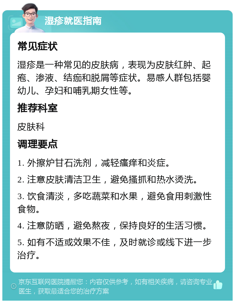 湿疹就医指南 常见症状 湿疹是一种常见的皮肤病，表现为皮肤红肿、起疱、渗液、结痂和脱屑等症状。易感人群包括婴幼儿、孕妇和哺乳期女性等。 推荐科室 皮肤科 调理要点 1. 外擦炉甘石洗剂，减轻瘙痒和炎症。 2. 注意皮肤清洁卫生，避免搔抓和热水烫洗。 3. 饮食清淡，多吃蔬菜和水果，避免食用刺激性食物。 4. 注意防晒，避免熬夜，保持良好的生活习惯。 5. 如有不适或效果不佳，及时就诊或线下进一步治疗。