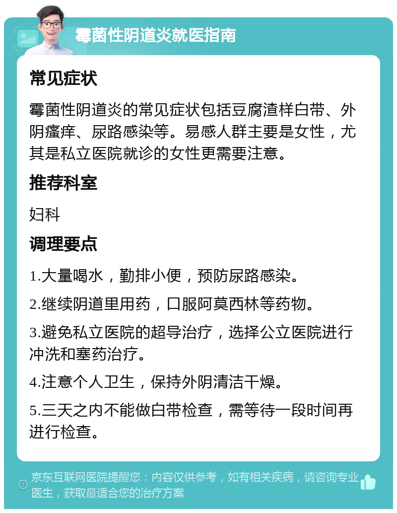 霉菌性阴道炎就医指南 常见症状 霉菌性阴道炎的常见症状包括豆腐渣样白带、外阴瘙痒、尿路感染等。易感人群主要是女性，尤其是私立医院就诊的女性更需要注意。 推荐科室 妇科 调理要点 1.大量喝水，勤排小便，预防尿路感染。 2.继续阴道里用药，口服阿莫西林等药物。 3.避免私立医院的超导治疗，选择公立医院进行冲洗和塞药治疗。 4.注意个人卫生，保持外阴清洁干燥。 5.三天之内不能做白带检查，需等待一段时间再进行检查。