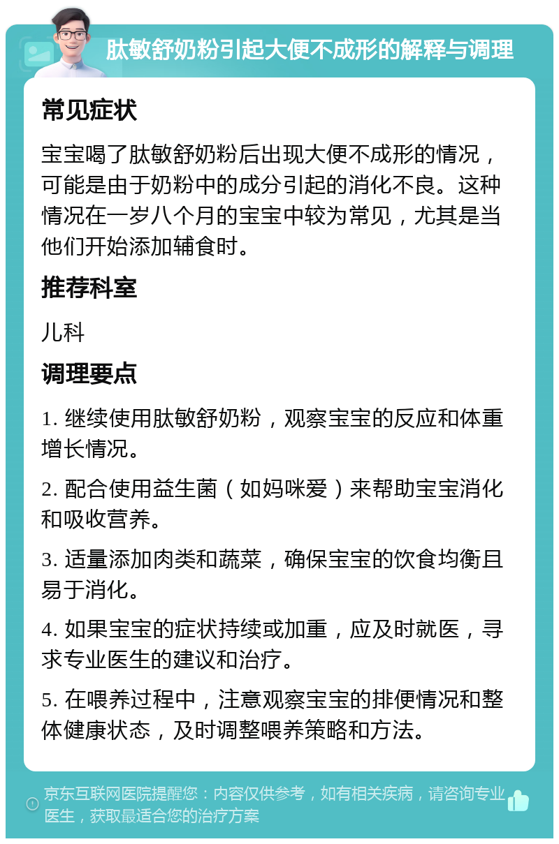 肽敏舒奶粉引起大便不成形的解释与调理 常见症状 宝宝喝了肽敏舒奶粉后出现大便不成形的情况，可能是由于奶粉中的成分引起的消化不良。这种情况在一岁八个月的宝宝中较为常见，尤其是当他们开始添加辅食时。 推荐科室 儿科 调理要点 1. 继续使用肽敏舒奶粉，观察宝宝的反应和体重增长情况。 2. 配合使用益生菌（如妈咪爱）来帮助宝宝消化和吸收营养。 3. 适量添加肉类和蔬菜，确保宝宝的饮食均衡且易于消化。 4. 如果宝宝的症状持续或加重，应及时就医，寻求专业医生的建议和治疗。 5. 在喂养过程中，注意观察宝宝的排便情况和整体健康状态，及时调整喂养策略和方法。