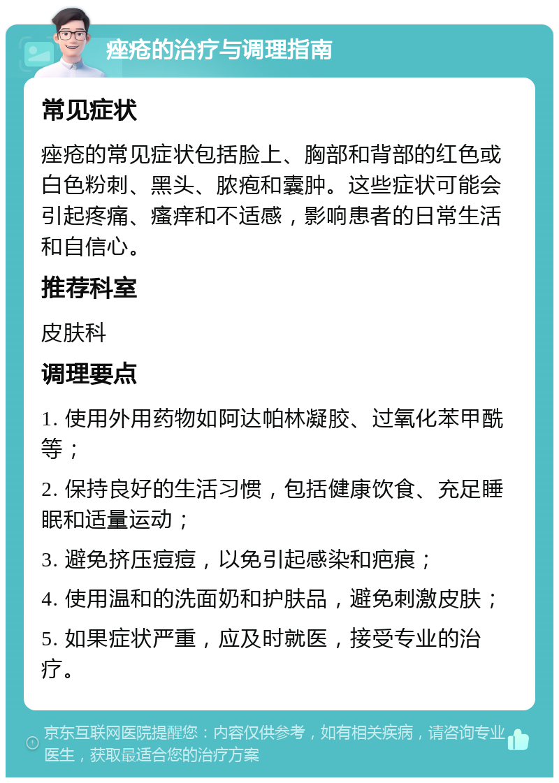 痤疮的治疗与调理指南 常见症状 痤疮的常见症状包括脸上、胸部和背部的红色或白色粉刺、黑头、脓疱和囊肿。这些症状可能会引起疼痛、瘙痒和不适感，影响患者的日常生活和自信心。 推荐科室 皮肤科 调理要点 1. 使用外用药物如阿达帕林凝胶、过氧化苯甲酰等； 2. 保持良好的生活习惯，包括健康饮食、充足睡眠和适量运动； 3. 避免挤压痘痘，以免引起感染和疤痕； 4. 使用温和的洗面奶和护肤品，避免刺激皮肤； 5. 如果症状严重，应及时就医，接受专业的治疗。