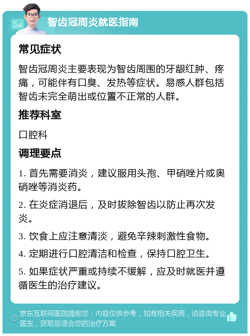 智齿冠周炎就医指南 常见症状 智齿冠周炎主要表现为智齿周围的牙龈红肿、疼痛，可能伴有口臭、发热等症状。易感人群包括智齿未完全萌出或位置不正常的人群。 推荐科室 口腔科 调理要点 1. 首先需要消炎，建议服用头孢、甲硝唑片或奥硝唑等消炎药。 2. 在炎症消退后，及时拔除智齿以防止再次发炎。 3. 饮食上应注意清淡，避免辛辣刺激性食物。 4. 定期进行口腔清洁和检查，保持口腔卫生。 5. 如果症状严重或持续不缓解，应及时就医并遵循医生的治疗建议。