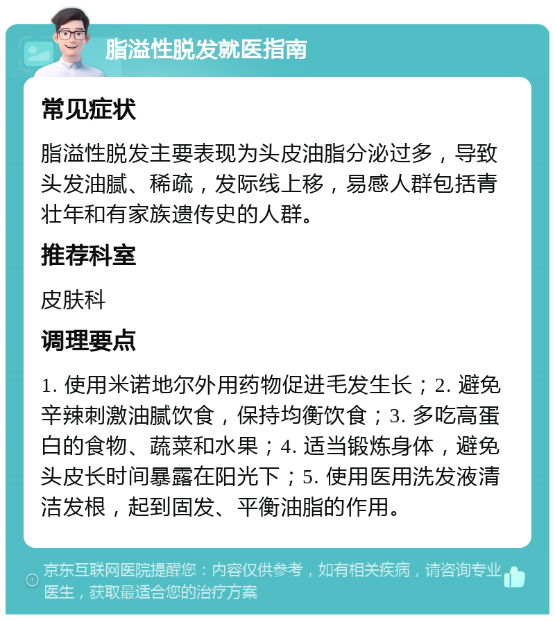 脂溢性脱发就医指南 常见症状 脂溢性脱发主要表现为头皮油脂分泌过多，导致头发油腻、稀疏，发际线上移，易感人群包括青壮年和有家族遗传史的人群。 推荐科室 皮肤科 调理要点 1. 使用米诺地尔外用药物促进毛发生长；2. 避免辛辣刺激油腻饮食，保持均衡饮食；3. 多吃高蛋白的食物、蔬菜和水果；4. 适当锻炼身体，避免头皮长时间暴露在阳光下；5. 使用医用洗发液清洁发根，起到固发、平衡油脂的作用。