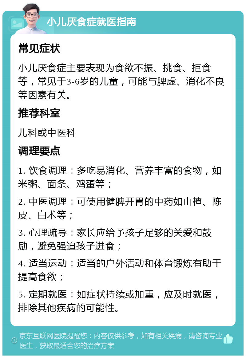 小儿厌食症就医指南 常见症状 小儿厌食症主要表现为食欲不振、挑食、拒食等，常见于3-6岁的儿童，可能与脾虚、消化不良等因素有关。 推荐科室 儿科或中医科 调理要点 1. 饮食调理：多吃易消化、营养丰富的食物，如米粥、面条、鸡蛋等； 2. 中医调理：可使用健脾开胃的中药如山楂、陈皮、白术等； 3. 心理疏导：家长应给予孩子足够的关爱和鼓励，避免强迫孩子进食； 4. 适当运动：适当的户外活动和体育锻炼有助于提高食欲； 5. 定期就医：如症状持续或加重，应及时就医，排除其他疾病的可能性。