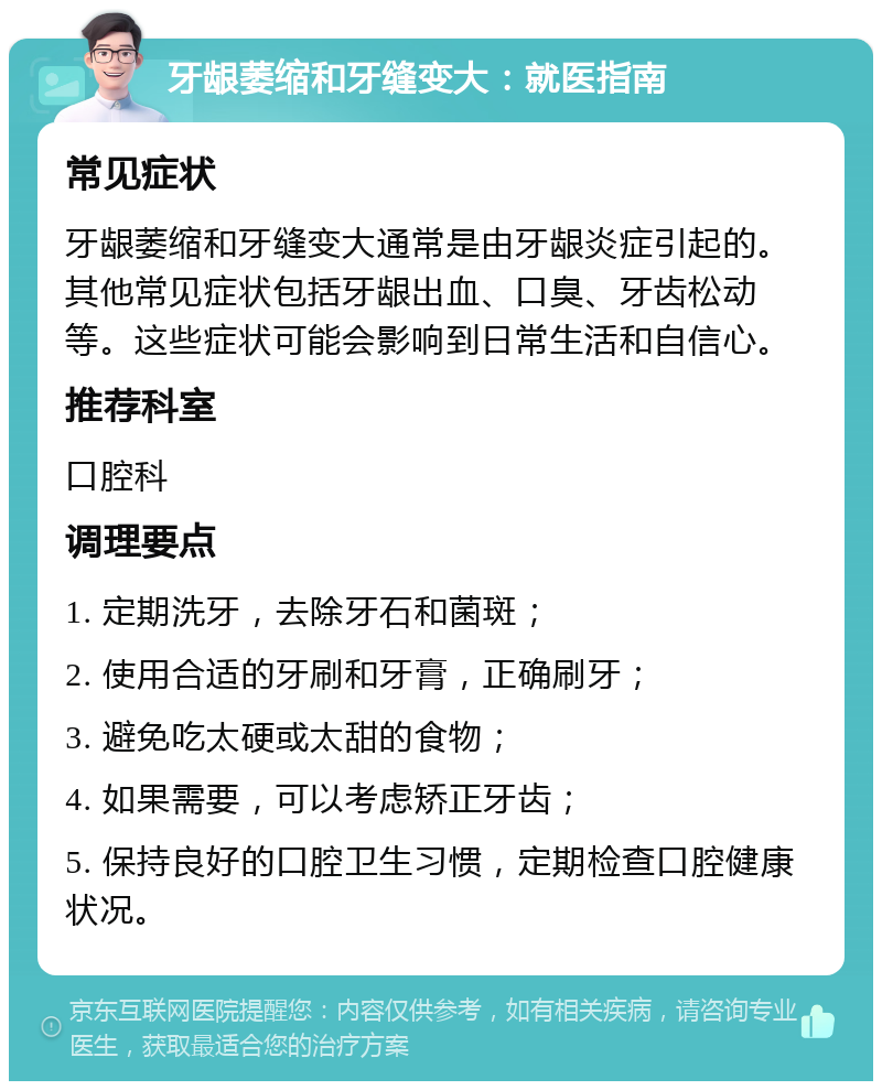 牙龈萎缩和牙缝变大：就医指南 常见症状 牙龈萎缩和牙缝变大通常是由牙龈炎症引起的。其他常见症状包括牙龈出血、口臭、牙齿松动等。这些症状可能会影响到日常生活和自信心。 推荐科室 口腔科 调理要点 1. 定期洗牙，去除牙石和菌斑； 2. 使用合适的牙刷和牙膏，正确刷牙； 3. 避免吃太硬或太甜的食物； 4. 如果需要，可以考虑矫正牙齿； 5. 保持良好的口腔卫生习惯，定期检查口腔健康状况。