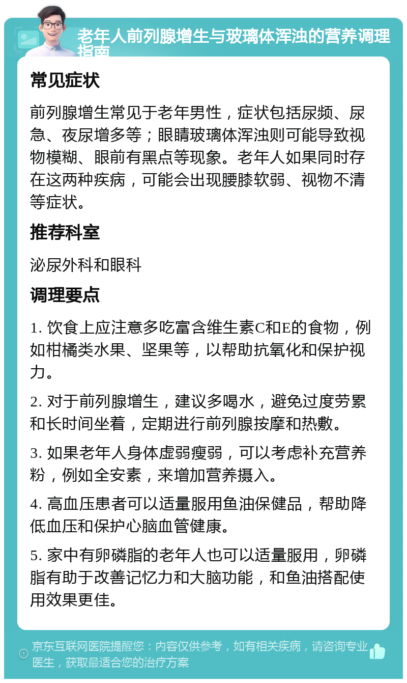 老年人前列腺增生与玻璃体浑浊的营养调理指南 常见症状 前列腺增生常见于老年男性，症状包括尿频、尿急、夜尿增多等；眼睛玻璃体浑浊则可能导致视物模糊、眼前有黑点等现象。老年人如果同时存在这两种疾病，可能会出现腰膝软弱、视物不清等症状。 推荐科室 泌尿外科和眼科 调理要点 1. 饮食上应注意多吃富含维生素C和E的食物，例如柑橘类水果、坚果等，以帮助抗氧化和保护视力。 2. 对于前列腺增生，建议多喝水，避免过度劳累和长时间坐着，定期进行前列腺按摩和热敷。 3. 如果老年人身体虚弱瘦弱，可以考虑补充营养粉，例如全安素，来增加营养摄入。 4. 高血压患者可以适量服用鱼油保健品，帮助降低血压和保护心脑血管健康。 5. 家中有卵磷脂的老年人也可以适量服用，卵磷脂有助于改善记忆力和大脑功能，和鱼油搭配使用效果更佳。