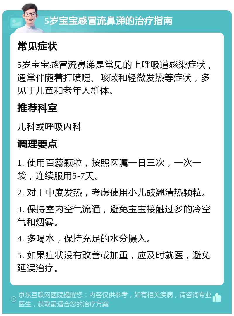 5岁宝宝感冒流鼻涕的治疗指南 常见症状 5岁宝宝感冒流鼻涕是常见的上呼吸道感染症状，通常伴随着打喷嚏、咳嗽和轻微发热等症状，多见于儿童和老年人群体。 推荐科室 儿科或呼吸内科 调理要点 1. 使用百蕊颗粒，按照医嘱一日三次，一次一袋，连续服用5-7天。 2. 对于中度发热，考虑使用小儿豉翘清热颗粒。 3. 保持室内空气流通，避免宝宝接触过多的冷空气和烟雾。 4. 多喝水，保持充足的水分摄入。 5. 如果症状没有改善或加重，应及时就医，避免延误治疗。