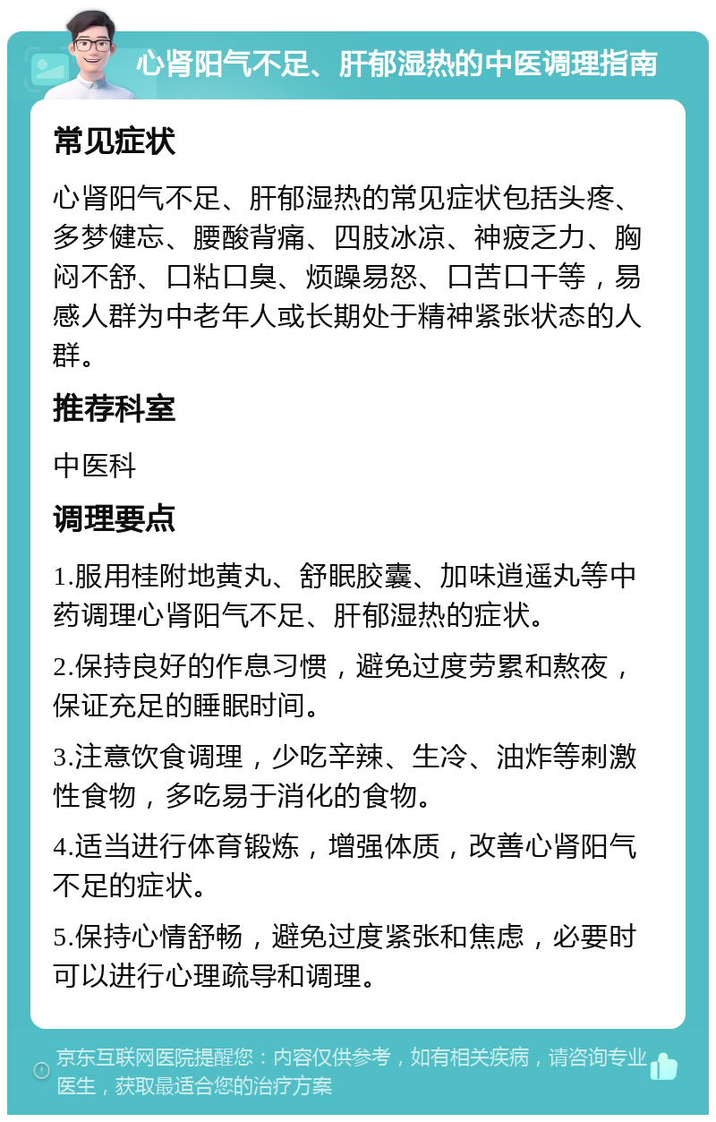 心肾阳气不足、肝郁湿热的中医调理指南 常见症状 心肾阳气不足、肝郁湿热的常见症状包括头疼、多梦健忘、腰酸背痛、四肢冰凉、神疲乏力、胸闷不舒、口粘口臭、烦躁易怒、口苦口干等，易感人群为中老年人或长期处于精神紧张状态的人群。 推荐科室 中医科 调理要点 1.服用桂附地黄丸、舒眠胶囊、加味逍遥丸等中药调理心肾阳气不足、肝郁湿热的症状。 2.保持良好的作息习惯，避免过度劳累和熬夜，保证充足的睡眠时间。 3.注意饮食调理，少吃辛辣、生冷、油炸等刺激性食物，多吃易于消化的食物。 4.适当进行体育锻炼，增强体质，改善心肾阳气不足的症状。 5.保持心情舒畅，避免过度紧张和焦虑，必要时可以进行心理疏导和调理。