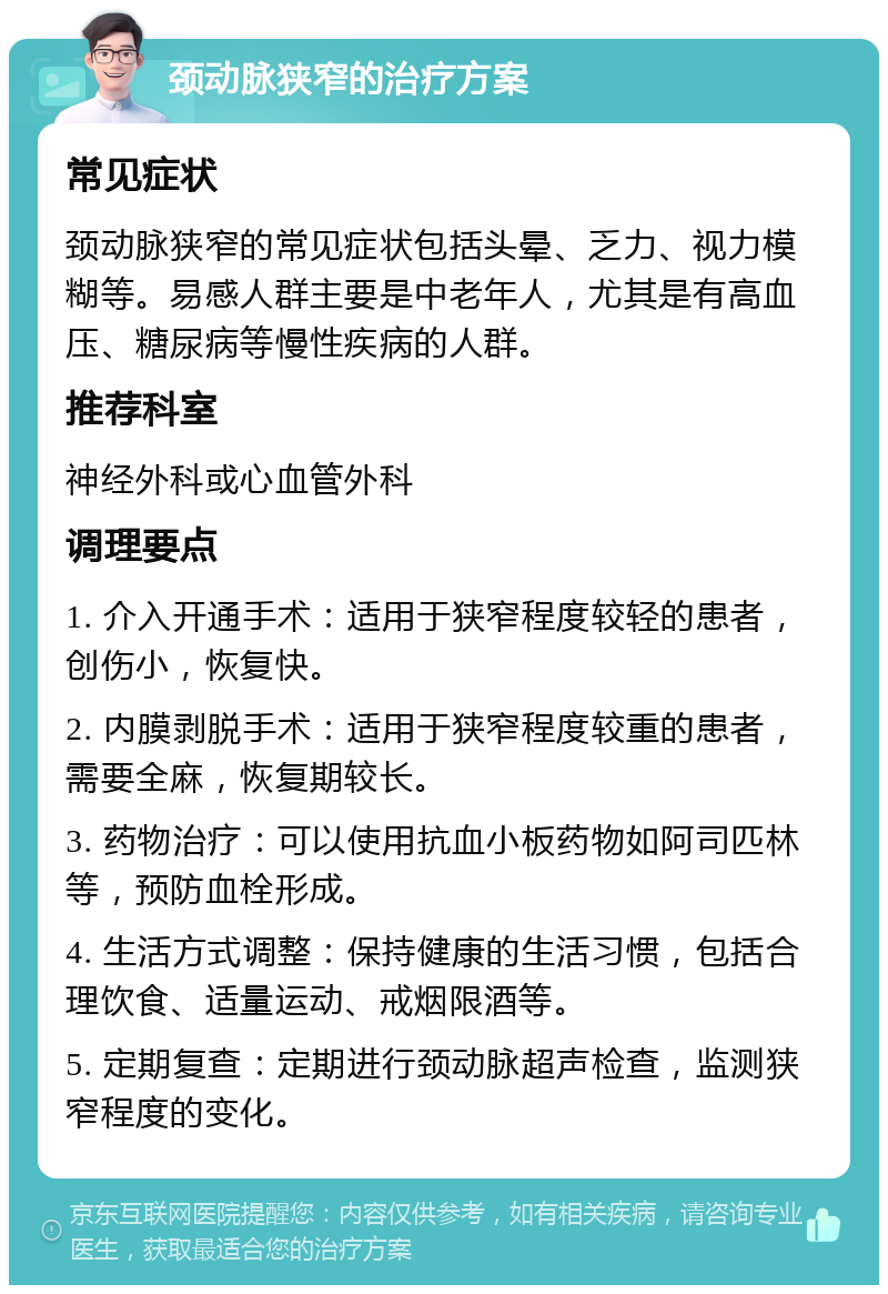 颈动脉狭窄的治疗方案 常见症状 颈动脉狭窄的常见症状包括头晕、乏力、视力模糊等。易感人群主要是中老年人，尤其是有高血压、糖尿病等慢性疾病的人群。 推荐科室 神经外科或心血管外科 调理要点 1. 介入开通手术：适用于狭窄程度较轻的患者，创伤小，恢复快。 2. 内膜剥脱手术：适用于狭窄程度较重的患者，需要全麻，恢复期较长。 3. 药物治疗：可以使用抗血小板药物如阿司匹林等，预防血栓形成。 4. 生活方式调整：保持健康的生活习惯，包括合理饮食、适量运动、戒烟限酒等。 5. 定期复查：定期进行颈动脉超声检查，监测狭窄程度的变化。