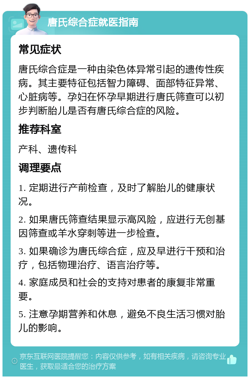 唐氏综合症就医指南 常见症状 唐氏综合症是一种由染色体异常引起的遗传性疾病。其主要特征包括智力障碍、面部特征异常、心脏病等。孕妇在怀孕早期进行唐氏筛查可以初步判断胎儿是否有唐氏综合症的风险。 推荐科室 产科、遗传科 调理要点 1. 定期进行产前检查，及时了解胎儿的健康状况。 2. 如果唐氏筛查结果显示高风险，应进行无创基因筛查或羊水穿刺等进一步检查。 3. 如果确诊为唐氏综合症，应及早进行干预和治疗，包括物理治疗、语言治疗等。 4. 家庭成员和社会的支持对患者的康复非常重要。 5. 注意孕期营养和休息，避免不良生活习惯对胎儿的影响。