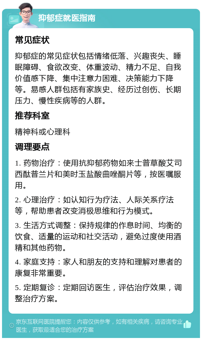 抑郁症就医指南 常见症状 抑郁症的常见症状包括情绪低落、兴趣丧失、睡眠障碍、食欲改变、体重波动、精力不足、自我价值感下降、集中注意力困难、决策能力下降等。易感人群包括有家族史、经历过创伤、长期压力、慢性疾病等的人群。 推荐科室 精神科或心理科 调理要点 1. 药物治疗：使用抗抑郁药物如来士普草酸艾司西酞普兰片和美时玉盐酸曲唑酮片等，按医嘱服用。 2. 心理治疗：如认知行为疗法、人际关系疗法等，帮助患者改变消极思维和行为模式。 3. 生活方式调整：保持规律的作息时间、均衡的饮食、适量的运动和社交活动，避免过度使用酒精和其他药物。 4. 家庭支持：家人和朋友的支持和理解对患者的康复非常重要。 5. 定期复诊：定期回访医生，评估治疗效果，调整治疗方案。