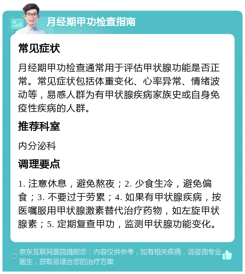 月经期甲功检查指南 常见症状 月经期甲功检查通常用于评估甲状腺功能是否正常。常见症状包括体重变化、心率异常、情绪波动等，易感人群为有甲状腺疾病家族史或自身免疫性疾病的人群。 推荐科室 内分泌科 调理要点 1. 注意休息，避免熬夜；2. 少食生冷，避免偏食；3. 不要过于劳累；4. 如果有甲状腺疾病，按医嘱服用甲状腺激素替代治疗药物，如左旋甲状腺素；5. 定期复查甲功，监测甲状腺功能变化。