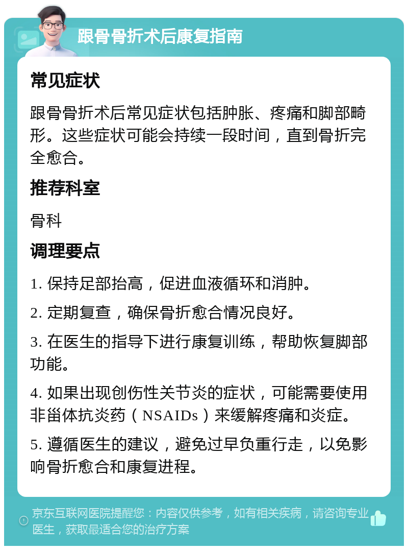 跟骨骨折术后康复指南 常见症状 跟骨骨折术后常见症状包括肿胀、疼痛和脚部畸形。这些症状可能会持续一段时间，直到骨折完全愈合。 推荐科室 骨科 调理要点 1. 保持足部抬高，促进血液循环和消肿。 2. 定期复查，确保骨折愈合情况良好。 3. 在医生的指导下进行康复训练，帮助恢复脚部功能。 4. 如果出现创伤性关节炎的症状，可能需要使用非甾体抗炎药（NSAIDs）来缓解疼痛和炎症。 5. 遵循医生的建议，避免过早负重行走，以免影响骨折愈合和康复进程。