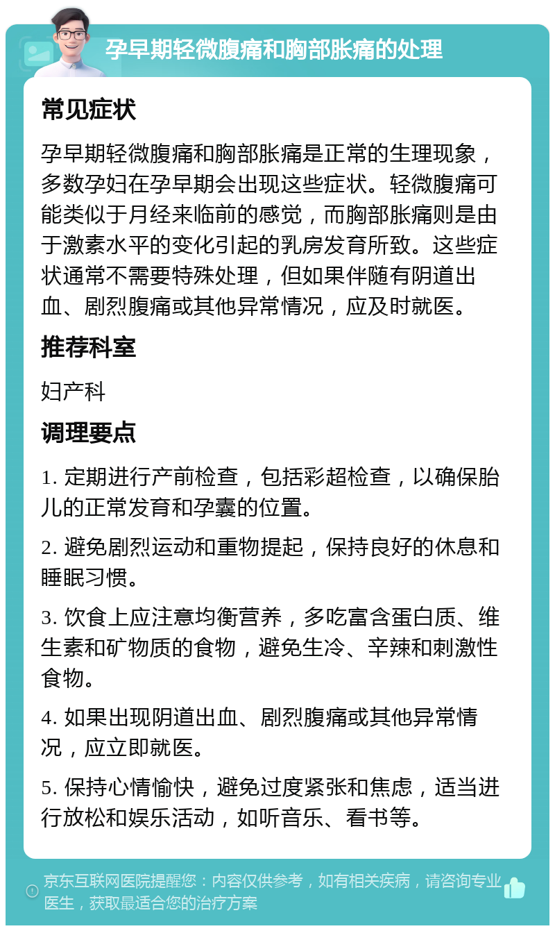 孕早期轻微腹痛和胸部胀痛的处理 常见症状 孕早期轻微腹痛和胸部胀痛是正常的生理现象，多数孕妇在孕早期会出现这些症状。轻微腹痛可能类似于月经来临前的感觉，而胸部胀痛则是由于激素水平的变化引起的乳房发育所致。这些症状通常不需要特殊处理，但如果伴随有阴道出血、剧烈腹痛或其他异常情况，应及时就医。 推荐科室 妇产科 调理要点 1. 定期进行产前检查，包括彩超检查，以确保胎儿的正常发育和孕囊的位置。 2. 避免剧烈运动和重物提起，保持良好的休息和睡眠习惯。 3. 饮食上应注意均衡营养，多吃富含蛋白质、维生素和矿物质的食物，避免生冷、辛辣和刺激性食物。 4. 如果出现阴道出血、剧烈腹痛或其他异常情况，应立即就医。 5. 保持心情愉快，避免过度紧张和焦虑，适当进行放松和娱乐活动，如听音乐、看书等。