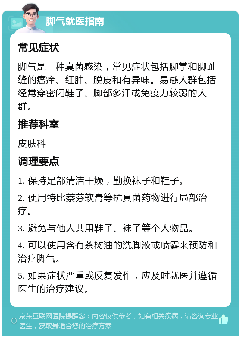 脚气就医指南 常见症状 脚气是一种真菌感染，常见症状包括脚掌和脚趾缝的瘙痒、红肿、脱皮和有异味。易感人群包括经常穿密闭鞋子、脚部多汗或免疫力较弱的人群。 推荐科室 皮肤科 调理要点 1. 保持足部清洁干燥，勤换袜子和鞋子。 2. 使用特比萘芬软膏等抗真菌药物进行局部治疗。 3. 避免与他人共用鞋子、袜子等个人物品。 4. 可以使用含有茶树油的洗脚液或喷雾来预防和治疗脚气。 5. 如果症状严重或反复发作，应及时就医并遵循医生的治疗建议。