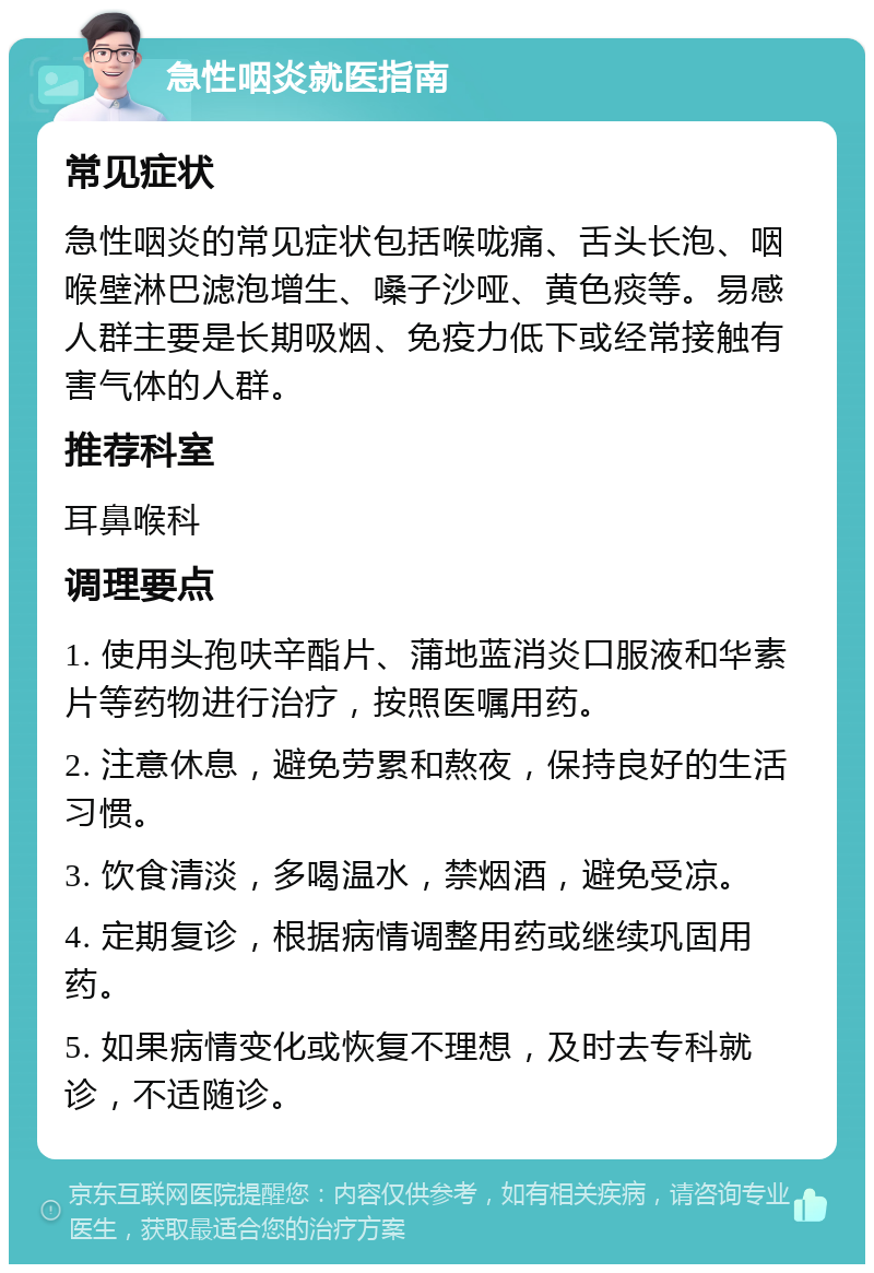 急性咽炎就医指南 常见症状 急性咽炎的常见症状包括喉咙痛、舌头长泡、咽喉壁淋巴滤泡增生、嗓子沙哑、黄色痰等。易感人群主要是长期吸烟、免疫力低下或经常接触有害气体的人群。 推荐科室 耳鼻喉科 调理要点 1. 使用头孢呋辛酯片、蒲地蓝消炎口服液和华素片等药物进行治疗，按照医嘱用药。 2. 注意休息，避免劳累和熬夜，保持良好的生活习惯。 3. 饮食清淡，多喝温水，禁烟酒，避免受凉。 4. 定期复诊，根据病情调整用药或继续巩固用药。 5. 如果病情变化或恢复不理想，及时去专科就诊，不适随诊。