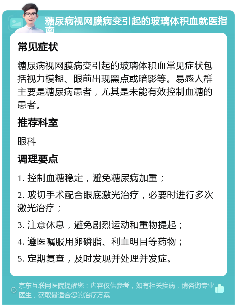 糖尿病视网膜病变引起的玻璃体积血就医指南 常见症状 糖尿病视网膜病变引起的玻璃体积血常见症状包括视力模糊、眼前出现黑点或暗影等。易感人群主要是糖尿病患者，尤其是未能有效控制血糖的患者。 推荐科室 眼科 调理要点 1. 控制血糖稳定，避免糖尿病加重； 2. 玻切手术配合眼底激光治疗，必要时进行多次激光治疗； 3. 注意休息，避免剧烈运动和重物提起； 4. 遵医嘱服用卵磷脂、利血明目等药物； 5. 定期复查，及时发现并处理并发症。