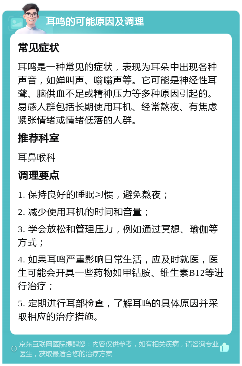 耳鸣的可能原因及调理 常见症状 耳鸣是一种常见的症状，表现为耳朵中出现各种声音，如婵叫声、嗡嗡声等。它可能是神经性耳聋、脑供血不足或精神压力等多种原因引起的。易感人群包括长期使用耳机、经常熬夜、有焦虑紧张情绪或情绪低落的人群。 推荐科室 耳鼻喉科 调理要点 1. 保持良好的睡眠习惯，避免熬夜； 2. 减少使用耳机的时间和音量； 3. 学会放松和管理压力，例如通过冥想、瑜伽等方式； 4. 如果耳鸣严重影响日常生活，应及时就医，医生可能会开具一些药物如甲钴胺、维生素B12等进行治疗； 5. 定期进行耳部检查，了解耳鸣的具体原因并采取相应的治疗措施。