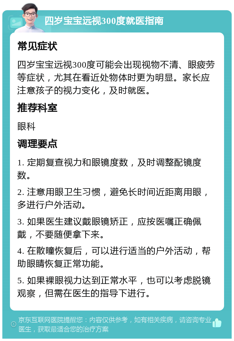 四岁宝宝远视300度就医指南 常见症状 四岁宝宝远视300度可能会出现视物不清、眼疲劳等症状，尤其在看近处物体时更为明显。家长应注意孩子的视力变化，及时就医。 推荐科室 眼科 调理要点 1. 定期复查视力和眼镜度数，及时调整配镜度数。 2. 注意用眼卫生习惯，避免长时间近距离用眼，多进行户外活动。 3. 如果医生建议戴眼镜矫正，应按医嘱正确佩戴，不要随便拿下来。 4. 在散瞳恢复后，可以进行适当的户外活动，帮助眼睛恢复正常功能。 5. 如果裸眼视力达到正常水平，也可以考虑脱镜观察，但需在医生的指导下进行。