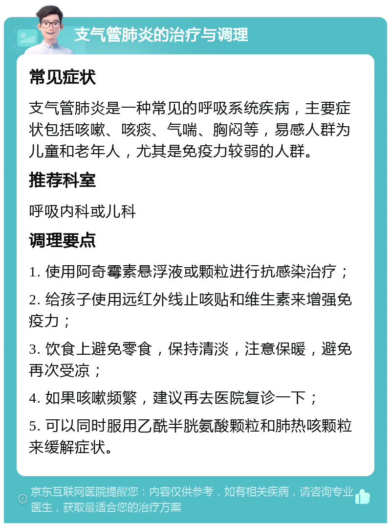 支气管肺炎的治疗与调理 常见症状 支气管肺炎是一种常见的呼吸系统疾病，主要症状包括咳嗽、咳痰、气喘、胸闷等，易感人群为儿童和老年人，尤其是免疫力较弱的人群。 推荐科室 呼吸内科或儿科 调理要点 1. 使用阿奇霉素悬浮液或颗粒进行抗感染治疗； 2. 给孩子使用远红外线止咳贴和维生素来增强免疫力； 3. 饮食上避免零食，保持清淡，注意保暖，避免再次受凉； 4. 如果咳嗽频繁，建议再去医院复诊一下； 5. 可以同时服用乙酰半胱氨酸颗粒和肺热咳颗粒来缓解症状。