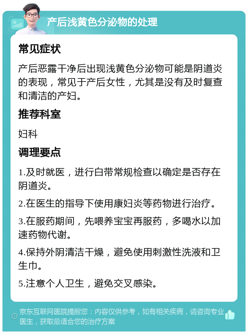 产后浅黄色分泌物的处理 常见症状 产后恶露干净后出现浅黄色分泌物可能是阴道炎的表现，常见于产后女性，尤其是没有及时复查和清洁的产妇。 推荐科室 妇科 调理要点 1.及时就医，进行白带常规检查以确定是否存在阴道炎。 2.在医生的指导下使用康妇炎等药物进行治疗。 3.在服药期间，先喂养宝宝再服药，多喝水以加速药物代谢。 4.保持外阴清洁干燥，避免使用刺激性洗液和卫生巾。 5.注意个人卫生，避免交叉感染。