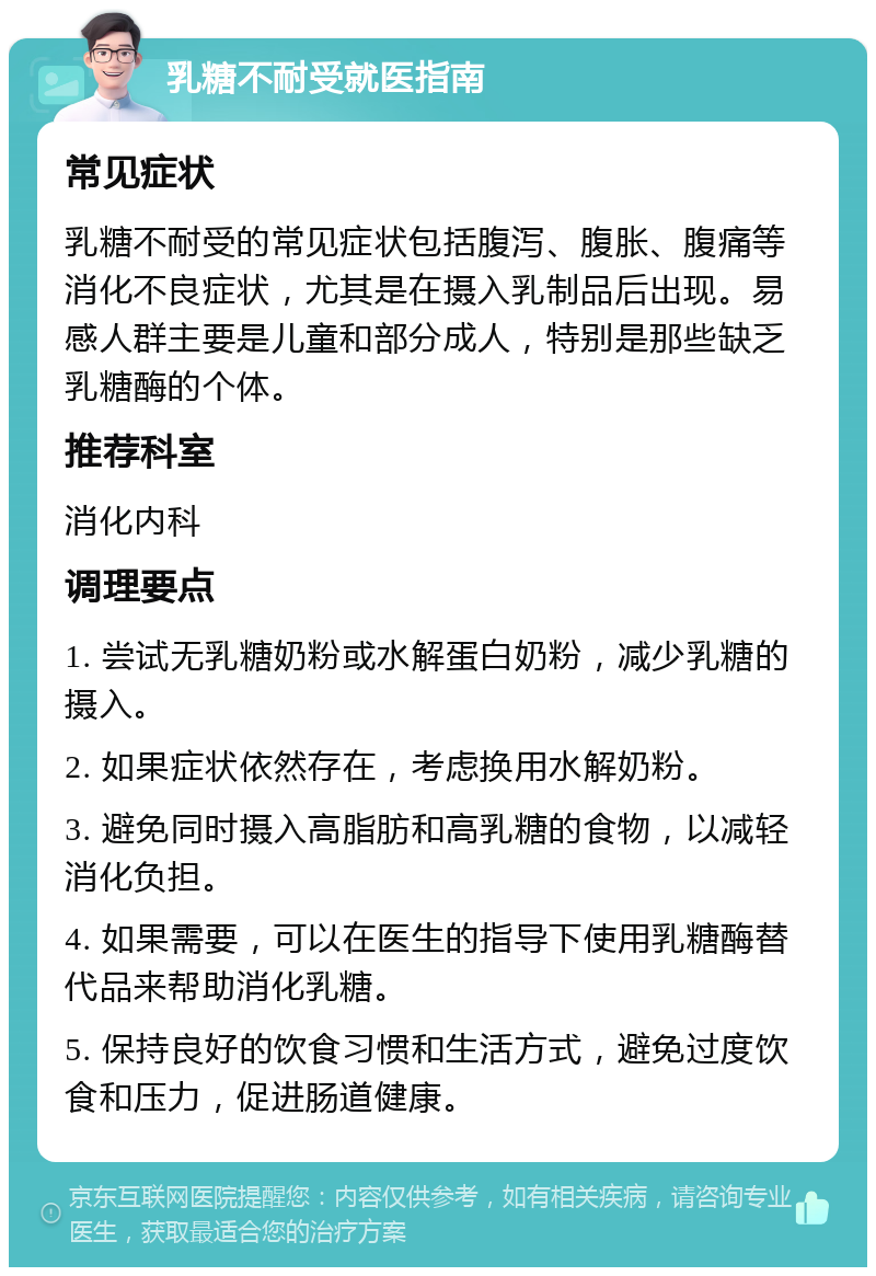 乳糖不耐受就医指南 常见症状 乳糖不耐受的常见症状包括腹泻、腹胀、腹痛等消化不良症状，尤其是在摄入乳制品后出现。易感人群主要是儿童和部分成人，特别是那些缺乏乳糖酶的个体。 推荐科室 消化内科 调理要点 1. 尝试无乳糖奶粉或水解蛋白奶粉，减少乳糖的摄入。 2. 如果症状依然存在，考虑换用水解奶粉。 3. 避免同时摄入高脂肪和高乳糖的食物，以减轻消化负担。 4. 如果需要，可以在医生的指导下使用乳糖酶替代品来帮助消化乳糖。 5. 保持良好的饮食习惯和生活方式，避免过度饮食和压力，促进肠道健康。