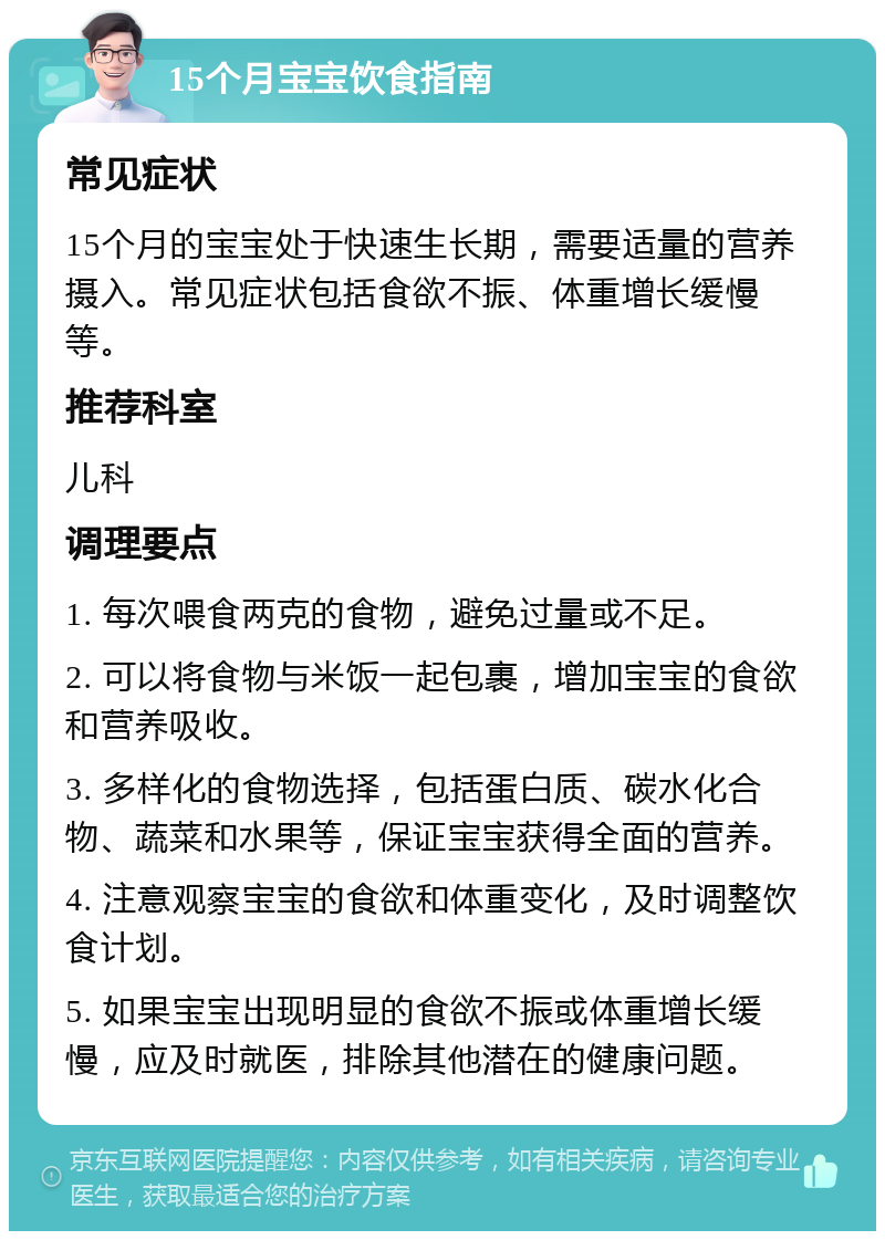 15个月宝宝饮食指南 常见症状 15个月的宝宝处于快速生长期，需要适量的营养摄入。常见症状包括食欲不振、体重增长缓慢等。 推荐科室 儿科 调理要点 1. 每次喂食两克的食物，避免过量或不足。 2. 可以将食物与米饭一起包裹，增加宝宝的食欲和营养吸收。 3. 多样化的食物选择，包括蛋白质、碳水化合物、蔬菜和水果等，保证宝宝获得全面的营养。 4. 注意观察宝宝的食欲和体重变化，及时调整饮食计划。 5. 如果宝宝出现明显的食欲不振或体重增长缓慢，应及时就医，排除其他潜在的健康问题。