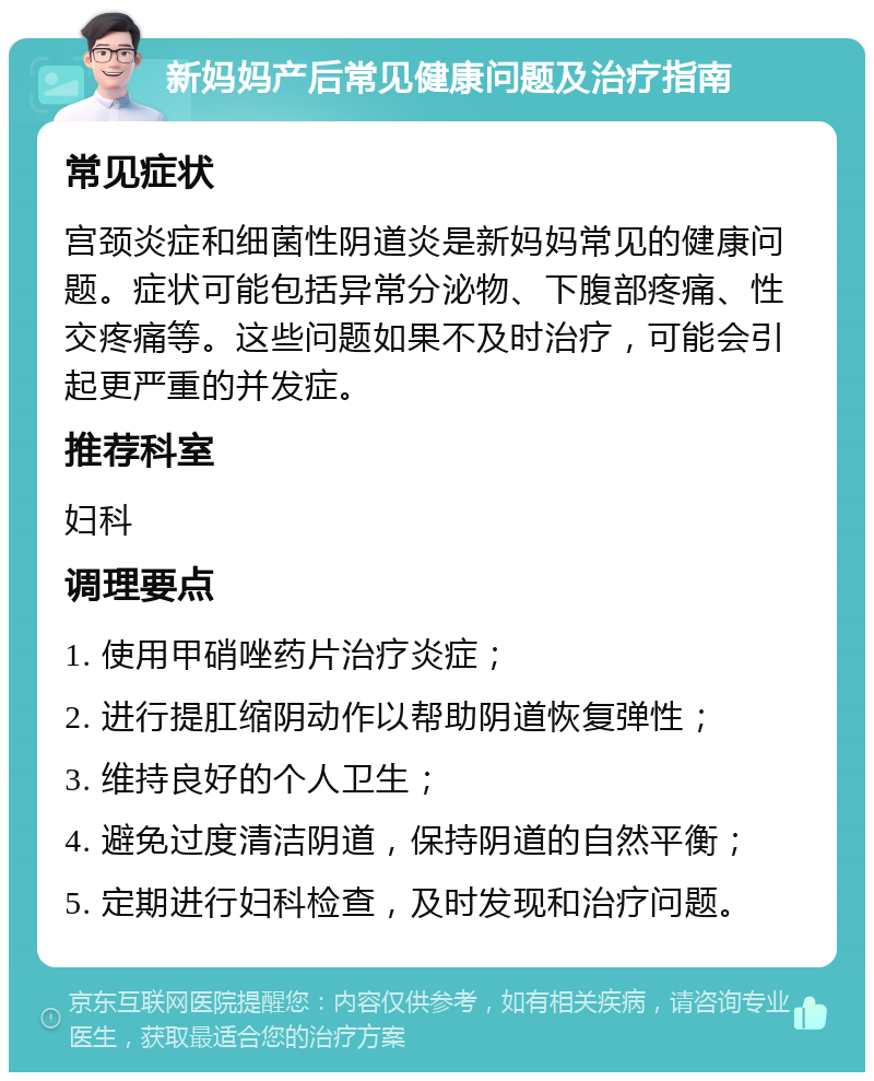 新妈妈产后常见健康问题及治疗指南 常见症状 宫颈炎症和细菌性阴道炎是新妈妈常见的健康问题。症状可能包括异常分泌物、下腹部疼痛、性交疼痛等。这些问题如果不及时治疗，可能会引起更严重的并发症。 推荐科室 妇科 调理要点 1. 使用甲硝唑药片治疗炎症； 2. 进行提肛缩阴动作以帮助阴道恢复弹性； 3. 维持良好的个人卫生； 4. 避免过度清洁阴道，保持阴道的自然平衡； 5. 定期进行妇科检查，及时发现和治疗问题。