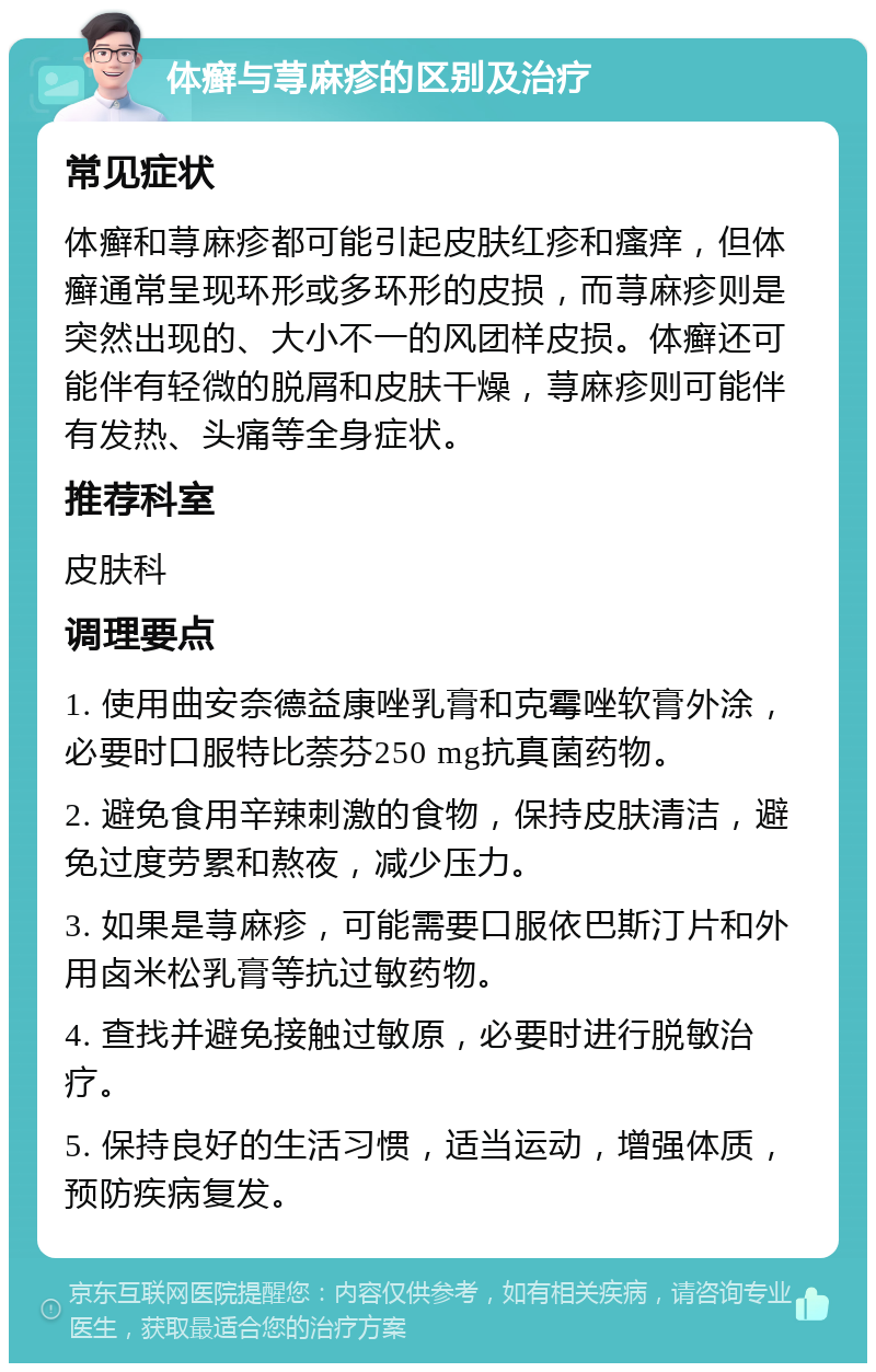 体癣与荨麻疹的区别及治疗 常见症状 体癣和荨麻疹都可能引起皮肤红疹和瘙痒，但体癣通常呈现环形或多环形的皮损，而荨麻疹则是突然出现的、大小不一的风团样皮损。体癣还可能伴有轻微的脱屑和皮肤干燥，荨麻疹则可能伴有发热、头痛等全身症状。 推荐科室 皮肤科 调理要点 1. 使用曲安奈德益康唑乳膏和克霉唑软膏外涂，必要时口服特比萘芬250 mg抗真菌药物。 2. 避免食用辛辣刺激的食物，保持皮肤清洁，避免过度劳累和熬夜，减少压力。 3. 如果是荨麻疹，可能需要口服依巴斯汀片和外用卤米松乳膏等抗过敏药物。 4. 查找并避免接触过敏原，必要时进行脱敏治疗。 5. 保持良好的生活习惯，适当运动，增强体质，预防疾病复发。