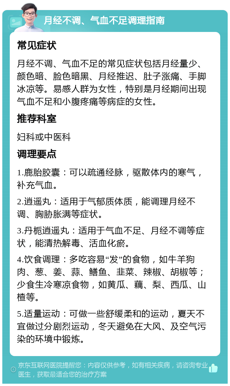 月经不调、气血不足调理指南 常见症状 月经不调、气血不足的常见症状包括月经量少、颜色暗、脸色暗黑、月经推迟、肚子涨痛、手脚冰凉等。易感人群为女性，特别是月经期间出现气血不足和小腹疼痛等病症的女性。 推荐科室 妇科或中医科 调理要点 1.鹿胎胶囊：可以疏通经脉，驱散体内的寒气，补充气血。 2.逍遥丸：适用于气郁质体质，能调理月经不调、胸胁胀满等症状。 3.丹栀逍遥丸：适用于气血不足、月经不调等症状，能清热解毒、活血化瘀。 4.饮食调理：多吃容易“发”的食物，如牛羊狗肉、葱、姜、蒜、鳝鱼、韭菜、辣椒、胡椒等；少食生冷寒凉食物，如黄瓜、藕、梨、西瓜、山楂等。 5.适量运动：可做一些舒缓柔和的运动，夏天不宜做过分剧烈运动，冬天避免在大风、及空气污染的环境中锻炼。