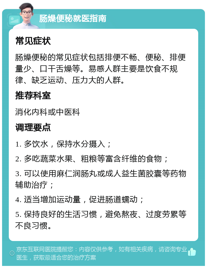 肠燥便秘就医指南 常见症状 肠燥便秘的常见症状包括排便不畅、便秘、排便量少、口干舌燥等。易感人群主要是饮食不规律、缺乏运动、压力大的人群。 推荐科室 消化内科或中医科 调理要点 1. 多饮水，保持水分摄入； 2. 多吃蔬菜水果、粗粮等富含纤维的食物； 3. 可以使用麻仁润肠丸或成人益生菌胶囊等药物辅助治疗； 4. 适当增加运动量，促进肠道蠕动； 5. 保持良好的生活习惯，避免熬夜、过度劳累等不良习惯。