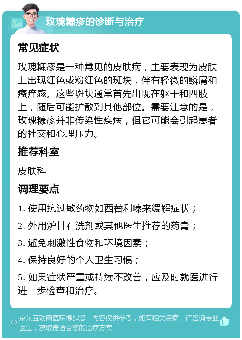 玫瑰糠疹的诊断与治疗 常见症状 玫瑰糠疹是一种常见的皮肤病，主要表现为皮肤上出现红色或粉红色的斑块，伴有轻微的鳞屑和瘙痒感。这些斑块通常首先出现在躯干和四肢上，随后可能扩散到其他部位。需要注意的是，玫瑰糠疹并非传染性疾病，但它可能会引起患者的社交和心理压力。 推荐科室 皮肤科 调理要点 1. 使用抗过敏药物如西替利嗪来缓解症状； 2. 外用炉甘石洗剂或其他医生推荐的药膏； 3. 避免刺激性食物和环境因素； 4. 保持良好的个人卫生习惯； 5. 如果症状严重或持续不改善，应及时就医进行进一步检查和治疗。