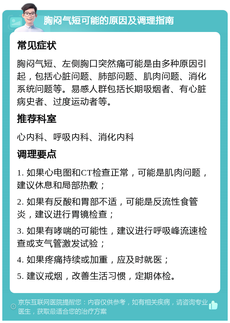 胸闷气短可能的原因及调理指南 常见症状 胸闷气短、左侧胸口突然痛可能是由多种原因引起，包括心脏问题、肺部问题、肌肉问题、消化系统问题等。易感人群包括长期吸烟者、有心脏病史者、过度运动者等。 推荐科室 心内科、呼吸内科、消化内科 调理要点 1. 如果心电图和CT检查正常，可能是肌肉问题，建议休息和局部热敷； 2. 如果有反酸和胃部不适，可能是反流性食管炎，建议进行胃镜检查； 3. 如果有哮喘的可能性，建议进行呼吸峰流速检查或支气管激发试验； 4. 如果疼痛持续或加重，应及时就医； 5. 建议戒烟，改善生活习惯，定期体检。