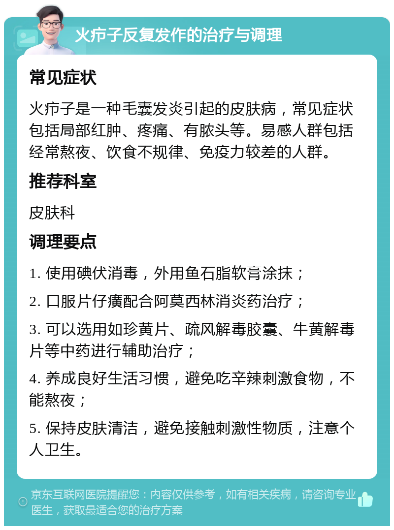 火疖子反复发作的治疗与调理 常见症状 火疖子是一种毛囊发炎引起的皮肤病，常见症状包括局部红肿、疼痛、有脓头等。易感人群包括经常熬夜、饮食不规律、免疫力较差的人群。 推荐科室 皮肤科 调理要点 1. 使用碘伏消毒，外用鱼石脂软膏涂抹； 2. 口服片仔癀配合阿莫西林消炎药治疗； 3. 可以选用如珍黄片、疏风解毒胶囊、牛黄解毒片等中药进行辅助治疗； 4. 养成良好生活习惯，避免吃辛辣刺激食物，不能熬夜； 5. 保持皮肤清洁，避免接触刺激性物质，注意个人卫生。