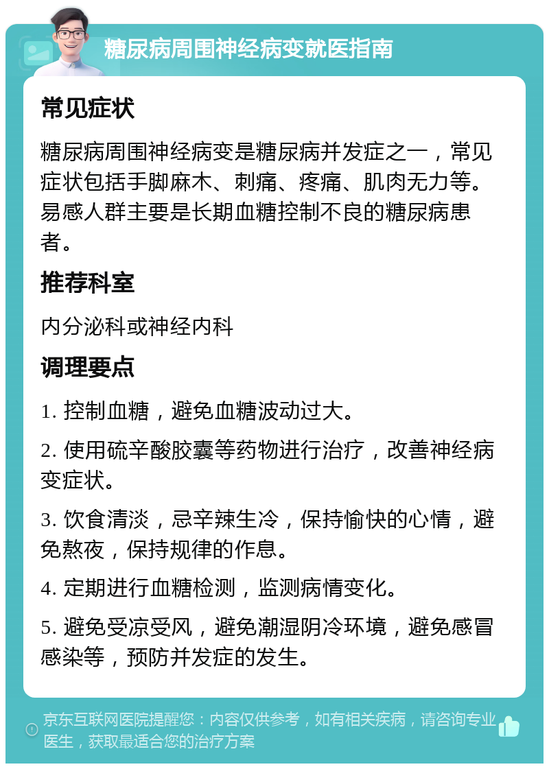 糖尿病周围神经病变就医指南 常见症状 糖尿病周围神经病变是糖尿病并发症之一，常见症状包括手脚麻木、刺痛、疼痛、肌肉无力等。易感人群主要是长期血糖控制不良的糖尿病患者。 推荐科室 内分泌科或神经内科 调理要点 1. 控制血糖，避免血糖波动过大。 2. 使用硫辛酸胶囊等药物进行治疗，改善神经病变症状。 3. 饮食清淡，忌辛辣生冷，保持愉快的心情，避免熬夜，保持规律的作息。 4. 定期进行血糖检测，监测病情变化。 5. 避免受凉受风，避免潮湿阴冷环境，避免感冒感染等，预防并发症的发生。