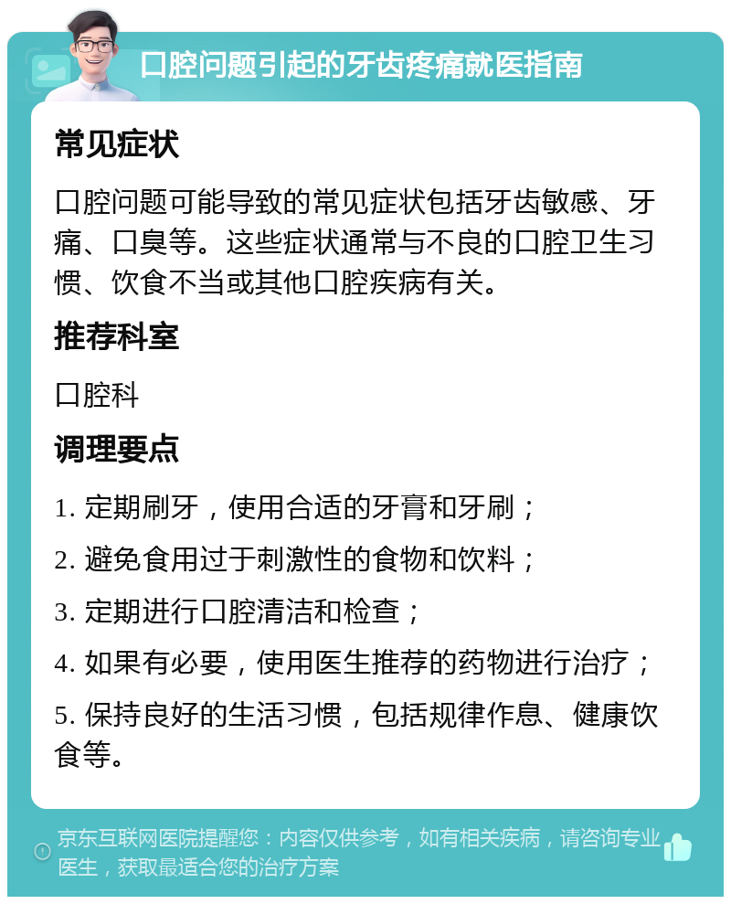 口腔问题引起的牙齿疼痛就医指南 常见症状 口腔问题可能导致的常见症状包括牙齿敏感、牙痛、口臭等。这些症状通常与不良的口腔卫生习惯、饮食不当或其他口腔疾病有关。 推荐科室 口腔科 调理要点 1. 定期刷牙，使用合适的牙膏和牙刷； 2. 避免食用过于刺激性的食物和饮料； 3. 定期进行口腔清洁和检查； 4. 如果有必要，使用医生推荐的药物进行治疗； 5. 保持良好的生活习惯，包括规律作息、健康饮食等。