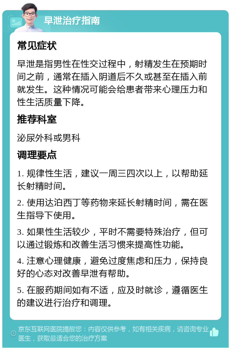 早泄治疗指南 常见症状 早泄是指男性在性交过程中，射精发生在预期时间之前，通常在插入阴道后不久或甚至在插入前就发生。这种情况可能会给患者带来心理压力和性生活质量下降。 推荐科室 泌尿外科或男科 调理要点 1. 规律性生活，建议一周三四次以上，以帮助延长射精时间。 2. 使用达泊西丁等药物来延长射精时间，需在医生指导下使用。 3. 如果性生活较少，平时不需要特殊治疗，但可以通过锻炼和改善生活习惯来提高性功能。 4. 注意心理健康，避免过度焦虑和压力，保持良好的心态对改善早泄有帮助。 5. 在服药期间如有不适，应及时就诊，遵循医生的建议进行治疗和调理。