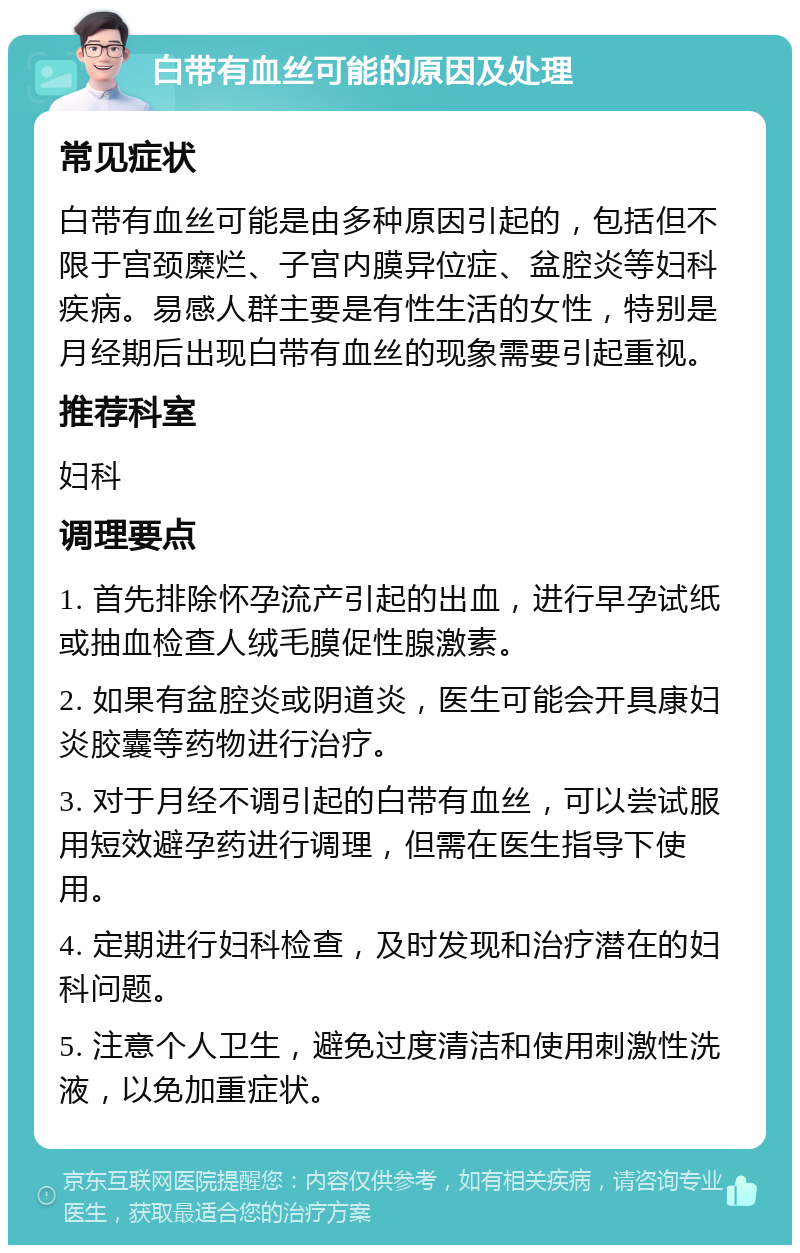 白带有血丝可能的原因及处理 常见症状 白带有血丝可能是由多种原因引起的，包括但不限于宫颈糜烂、子宫内膜异位症、盆腔炎等妇科疾病。易感人群主要是有性生活的女性，特别是月经期后出现白带有血丝的现象需要引起重视。 推荐科室 妇科 调理要点 1. 首先排除怀孕流产引起的出血，进行早孕试纸或抽血检查人绒毛膜促性腺激素。 2. 如果有盆腔炎或阴道炎，医生可能会开具康妇炎胶囊等药物进行治疗。 3. 对于月经不调引起的白带有血丝，可以尝试服用短效避孕药进行调理，但需在医生指导下使用。 4. 定期进行妇科检查，及时发现和治疗潜在的妇科问题。 5. 注意个人卫生，避免过度清洁和使用刺激性洗液，以免加重症状。